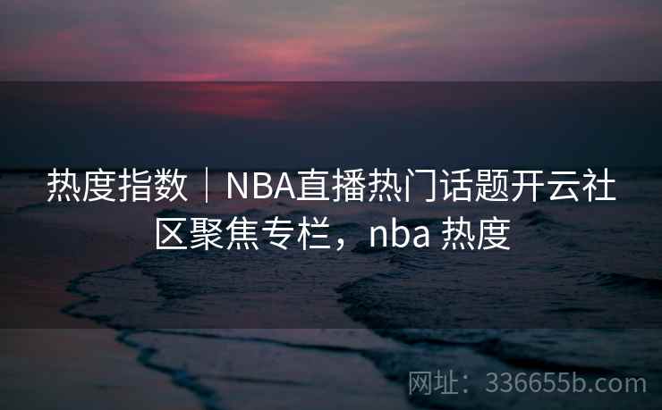 热度指数|NBA直播热门话题开云社区聚焦专栏,nba 热度