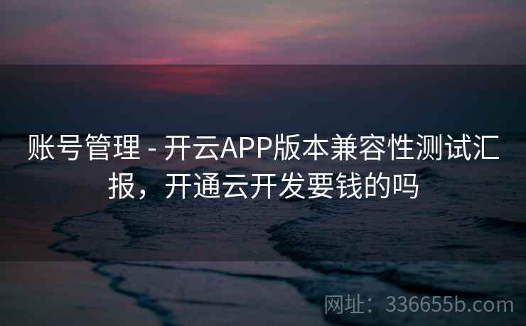 账号管理 - 开云APP版本兼容性测试汇报，开通云开发要钱的吗