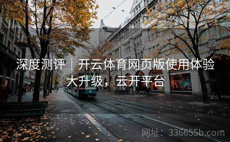 深度测评|开云体育网页版使用体验大升级,云开平台