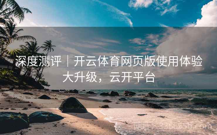 深度测评|开云体育网页版使用体验大升级,云开平台