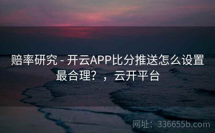 赔率研究 - 开云APP比分推送怎么设置最合理？，云开平台