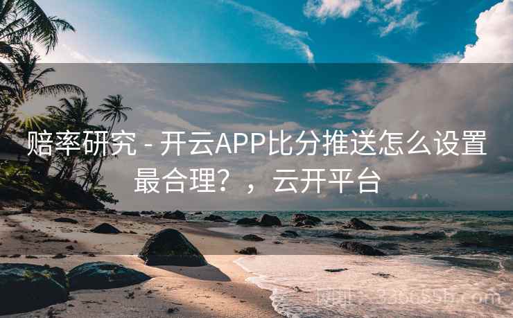 赔率研究 - 开云APP比分推送怎么设置最合理？，云开平台