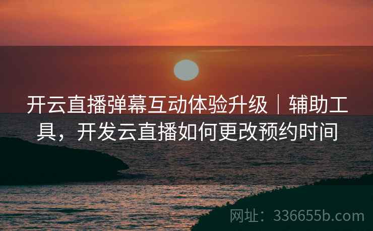 开云直播弹幕互动体验升级｜辅助工具，开发云直播如何更改预约时间