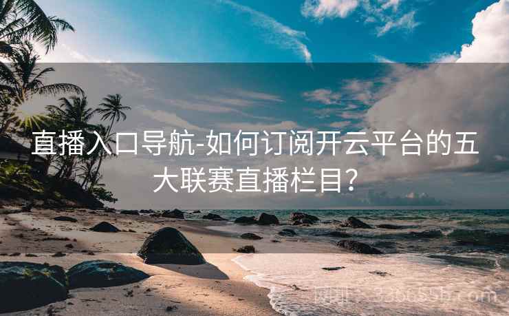 直播入口导航-如何订阅开云平台的五大联赛直播栏目？