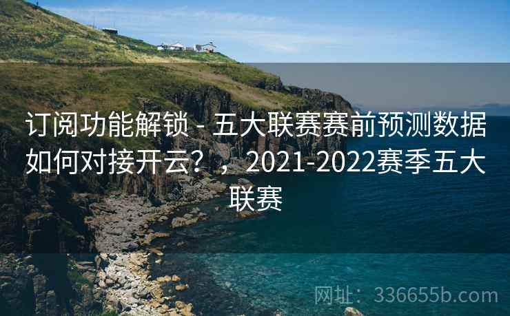订阅功能解锁 - 五大联赛赛前预测数据如何对接开云?,2021-2022赛季五大联赛