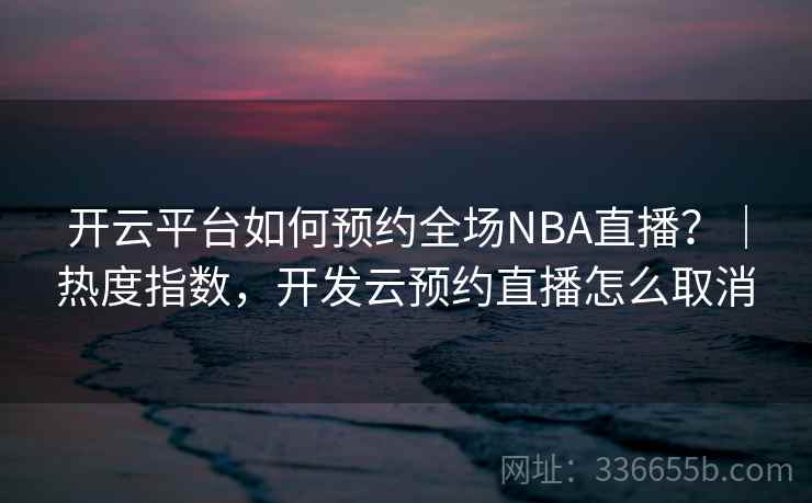 开云平台如何预约全场NBA直播？｜热度指数，开发云预约直播怎么取消