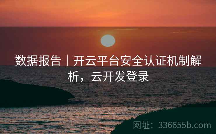 数据报告|开云平台安全认证机制解析,云开发登录