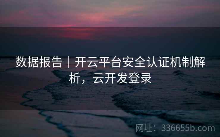 数据报告|开云平台安全认证机制解析,云开发登录