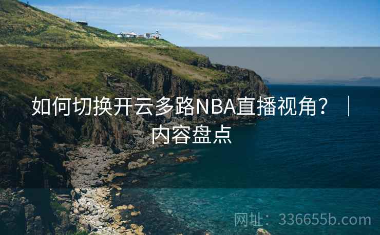 如何切换开云多路NBA直播视角？｜内容盘点