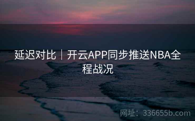 延迟对比｜开云APP同步推送NBA全程战况